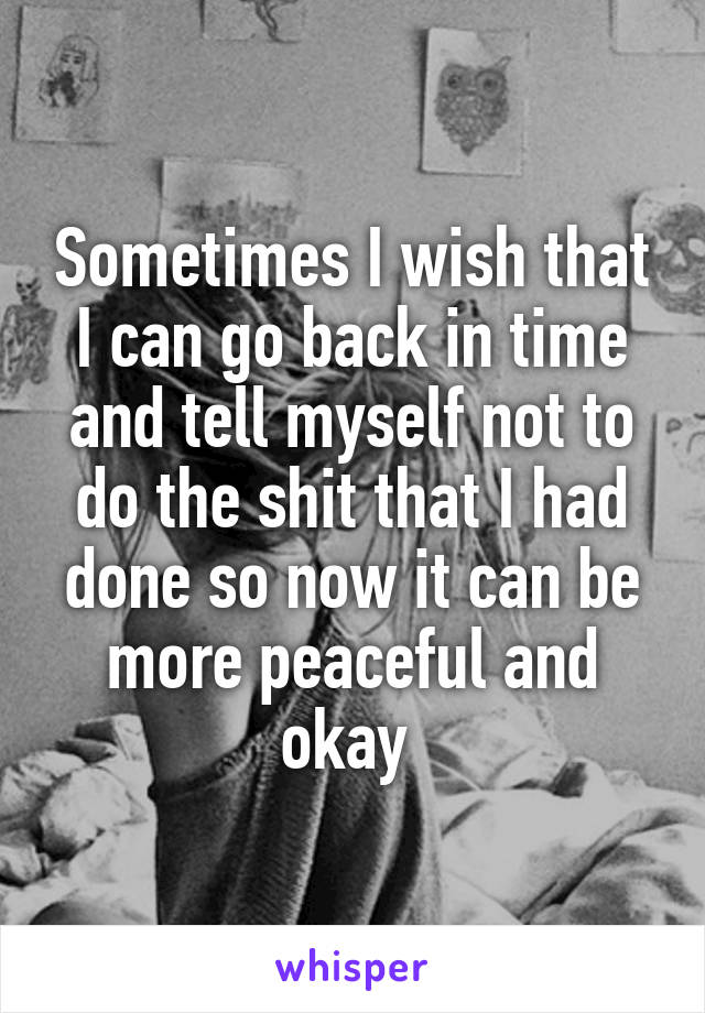 Sometimes I wish that I can go back in time and tell myself not to do the shit that I had done so now it can be more peaceful and okay 