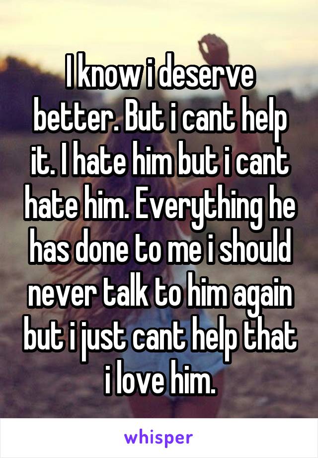 I know i deserve better. But i cant help it. I hate him but i cant hate him. Everything he has done to me i should never talk to him again but i just cant help that i love him.