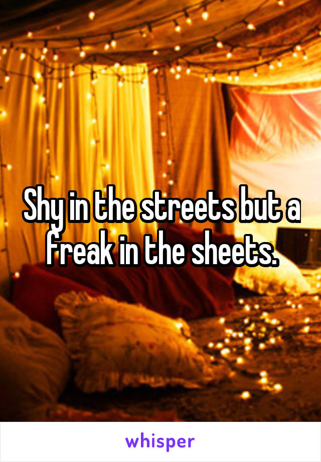 Shy in the streets but a freak in the sheets.