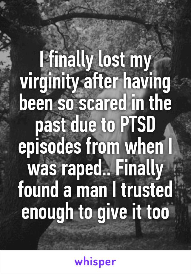 I finally lost my virginity after having been so scared in the past due to PTSD episodes from when I was raped.. Finally found a man I trusted enough to give it too