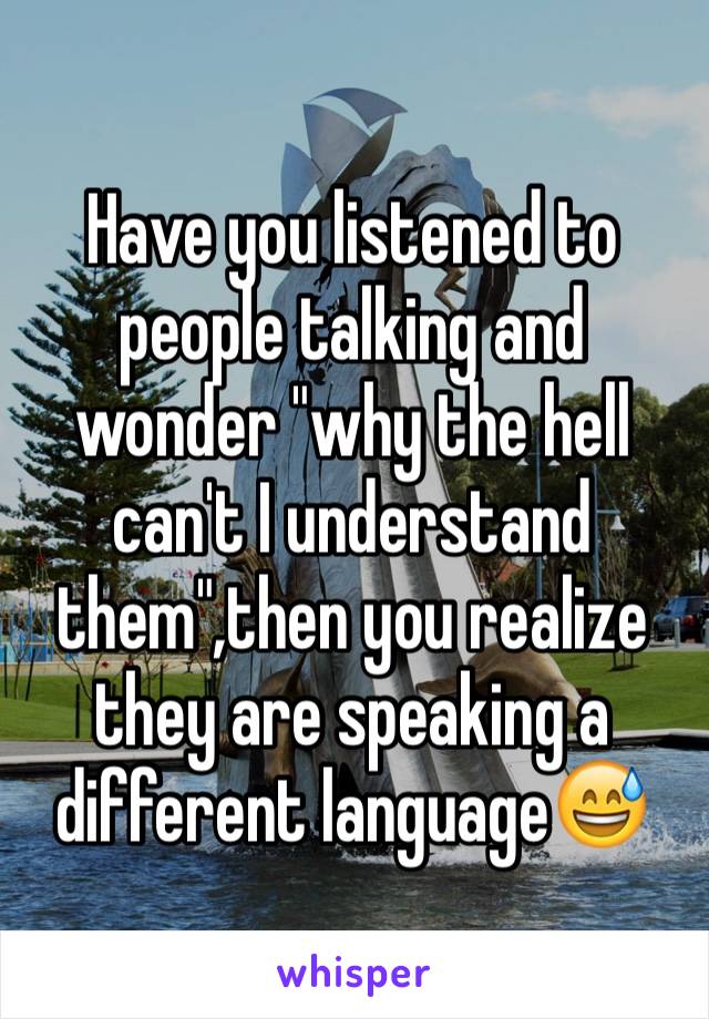 Have you listened to people talking and wonder "why the hell can't I understand them",then you realize they are speaking a different language😅