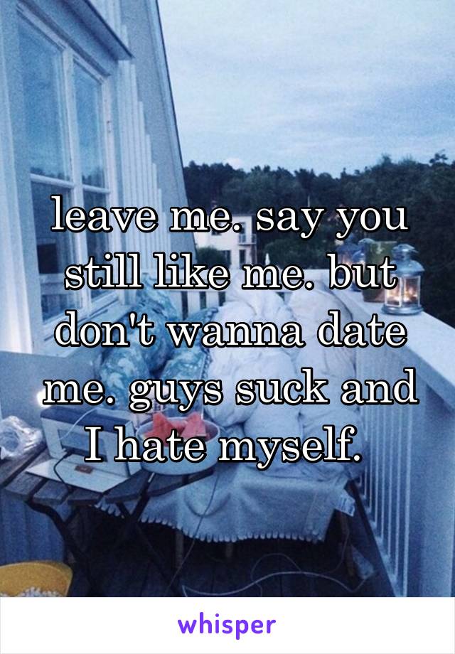 leave me. say you still like me. but don't wanna date me. guys suck and I hate myself. 