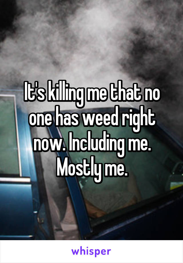 It's killing me that no one has weed right now. Including me. Mostly me.