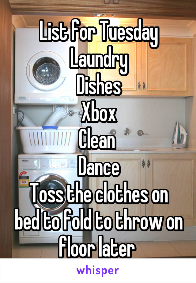 List for Tuesday
Laundry
Dishes
Xbox
Clean 
Dance
Toss the clothes on bed to fold to throw on floor later 
