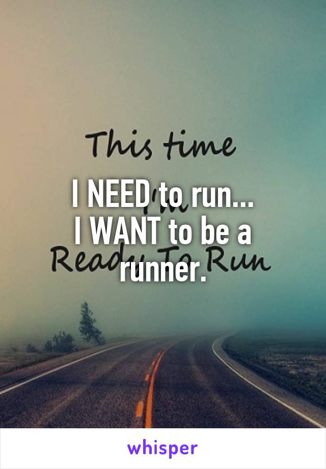 I NEED to run...
I WANT to be a runner.