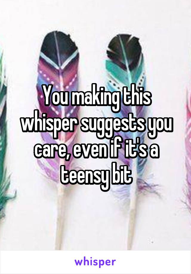 You making this whisper suggests you care, even if it's a teensy bit