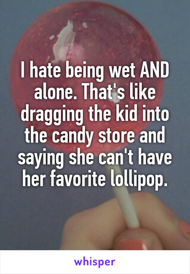 I hate being wet AND alone. That's like dragging the kid into the candy store and saying she can't have her favorite lollipop.
