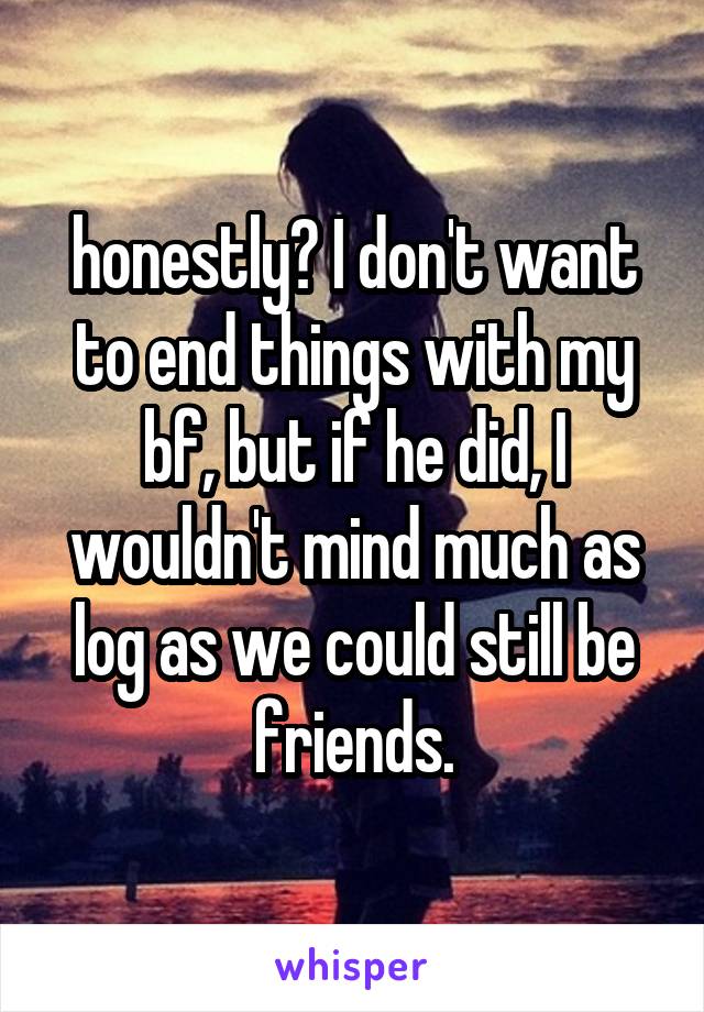 honestly? I don't want to end things with my bf, but if he did, I wouldn't mind much as log as we could still be friends.