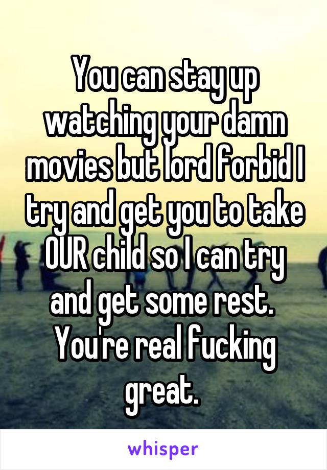 You can stay up watching your damn movies but lord forbid I try and get you to take OUR child so I can try and get some rest. 
You're real fucking great. 