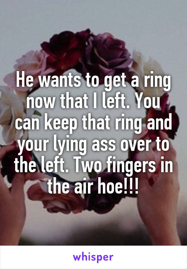 He wants to get a ring now that I left. You can keep that ring and your lying ass over to the left. Two fingers in the air hoe!!!