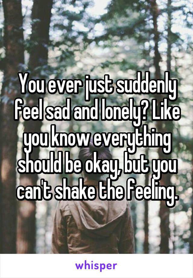 You ever just suddenly feel sad and lonely? Like you know everything should be okay, but you can't shake the feeling.