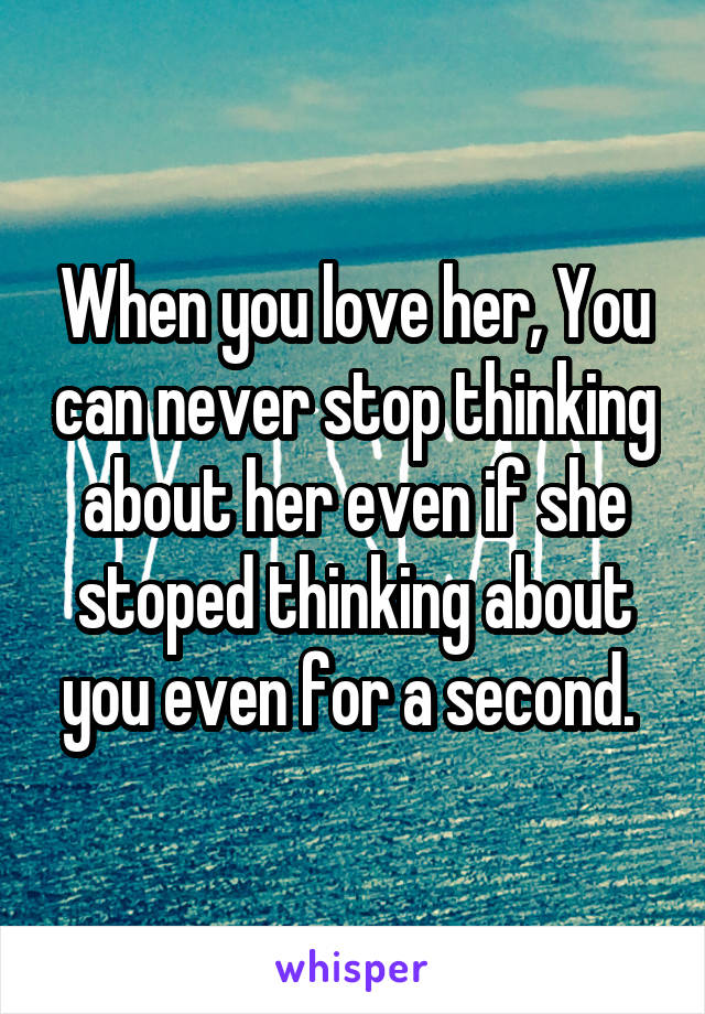 When you love her, You can never stop thinking about her even if she stoped thinking about you even for a second. 