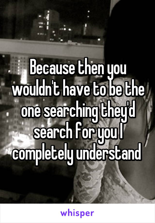 Because then you wouldn't have to be the one searching they'd search for you I completely understand 