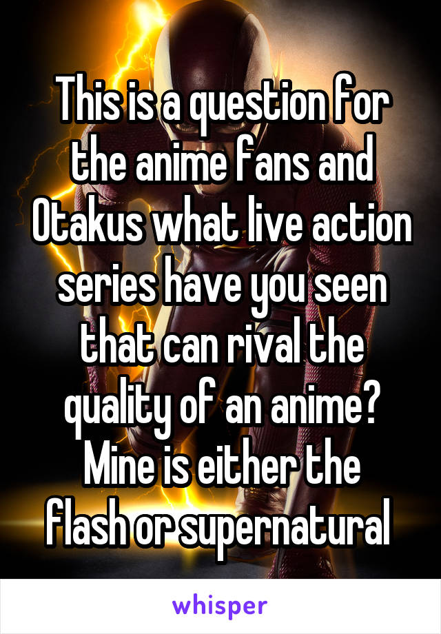 This is a question for the anime fans and Otakus what live action series have you seen that can rival the quality of an anime?
Mine is either the flash or supernatural 