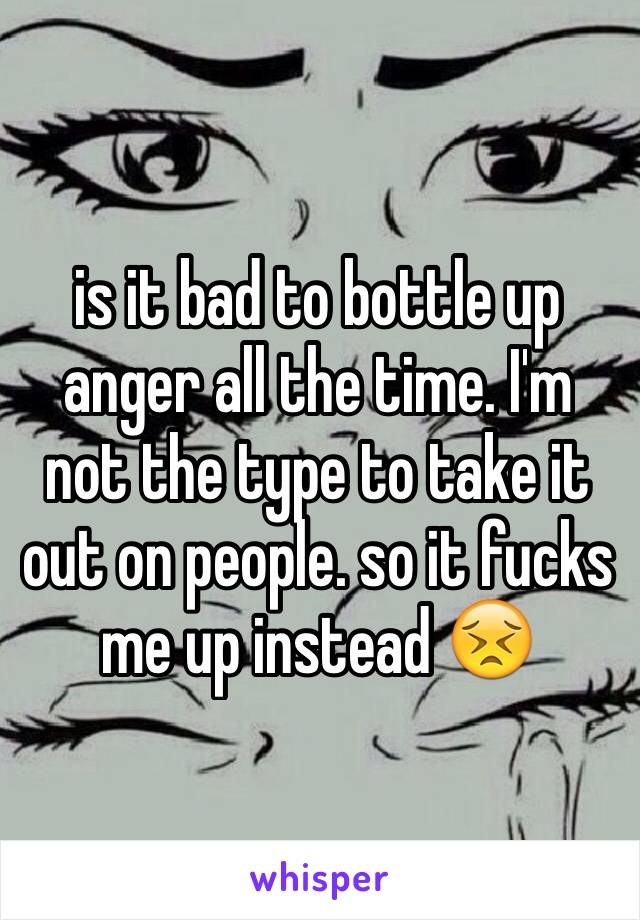 is it bad to bottle up anger all the time. I'm not the type to take it out on people. so it fucks me up instead 😣