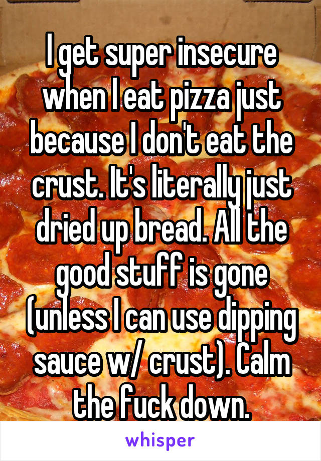 I get super insecure when I eat pizza just because I don't eat the crust. It's literally just dried up bread. All the good stuff is gone (unless I can use dipping sauce w/ crust). Calm the fuck down.