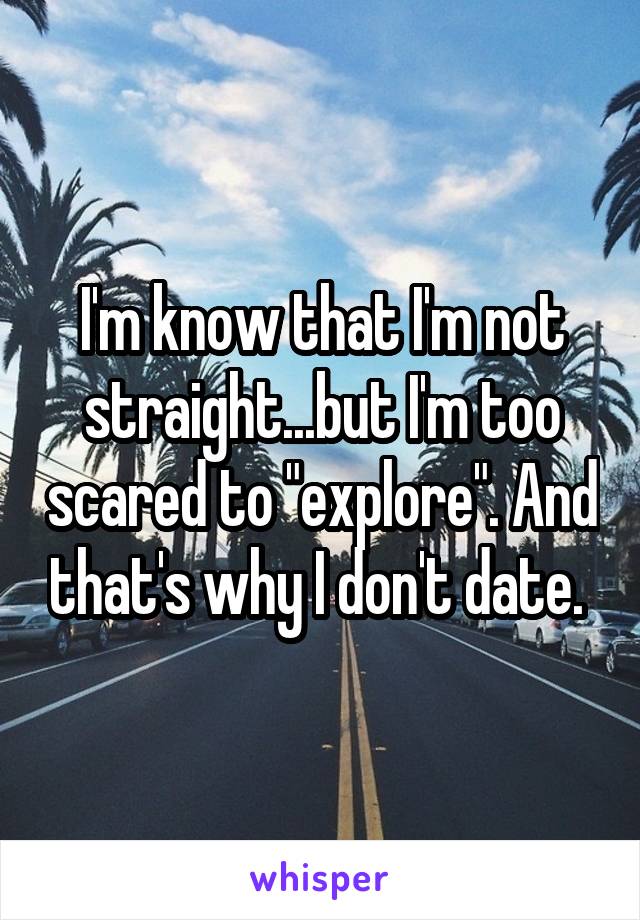 I'm know that I'm not straight...but I'm too scared to "explore". And that's why I don't date. 