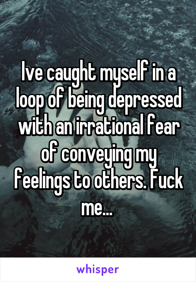 Ive caught myself in a loop of being depressed with an irrational fear of conveying my feelings to others. Fuck me... 