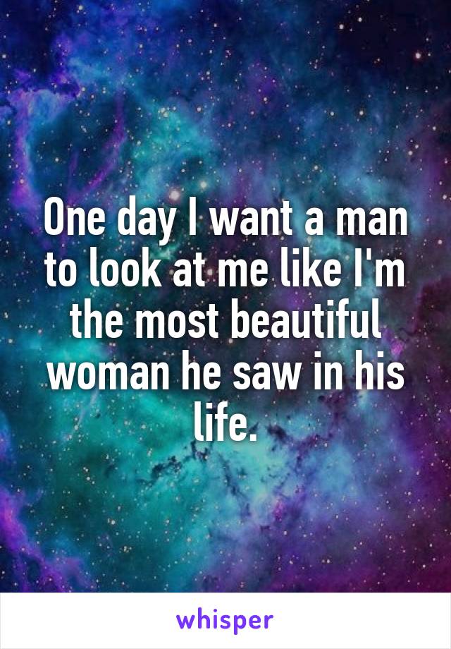 One day I want a man to look at me like I'm the most beautiful woman he saw in his life.