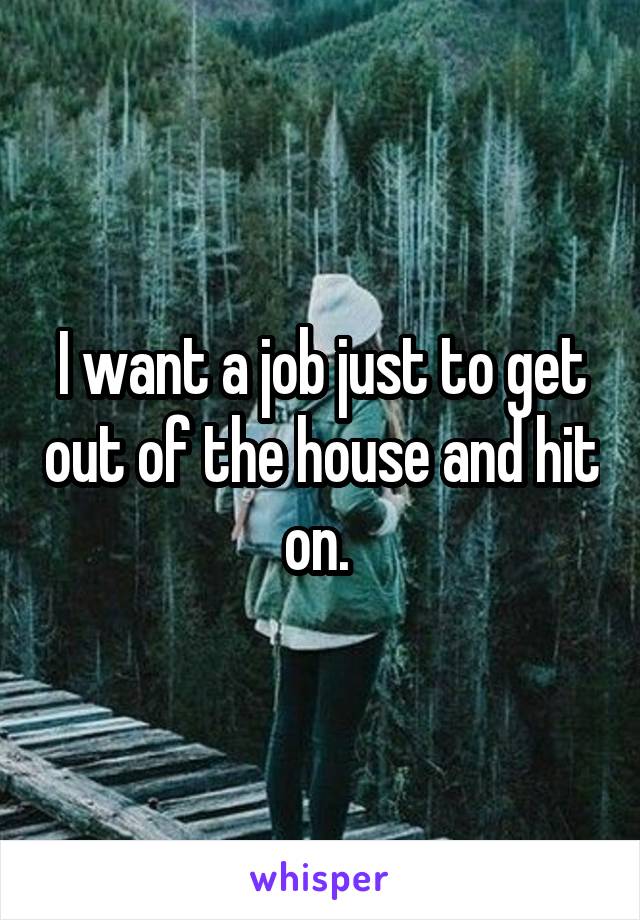 I want a job just to get out of the house and hit on. 