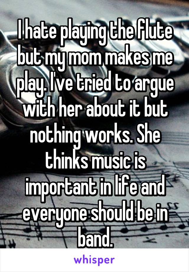 I hate playing the flute but my mom makes me play. I've tried to argue with her about it but nothing works. She thinks music is important in life and everyone should be in band.