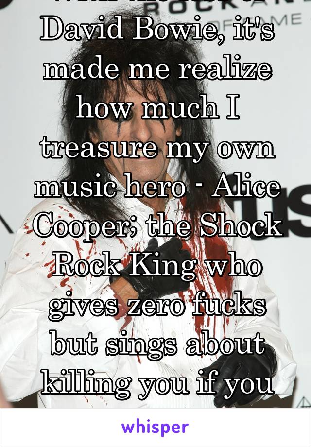With the loss of David Bowie, it's made me realize how much I treasure my own music hero - Alice Cooper; the Shock Rock King who gives zero fucks but sings about killing you if you talk during a movie