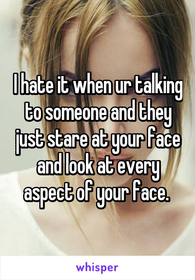 I hate it when ur talking to someone and they just stare at your face and look at every aspect of your face. 