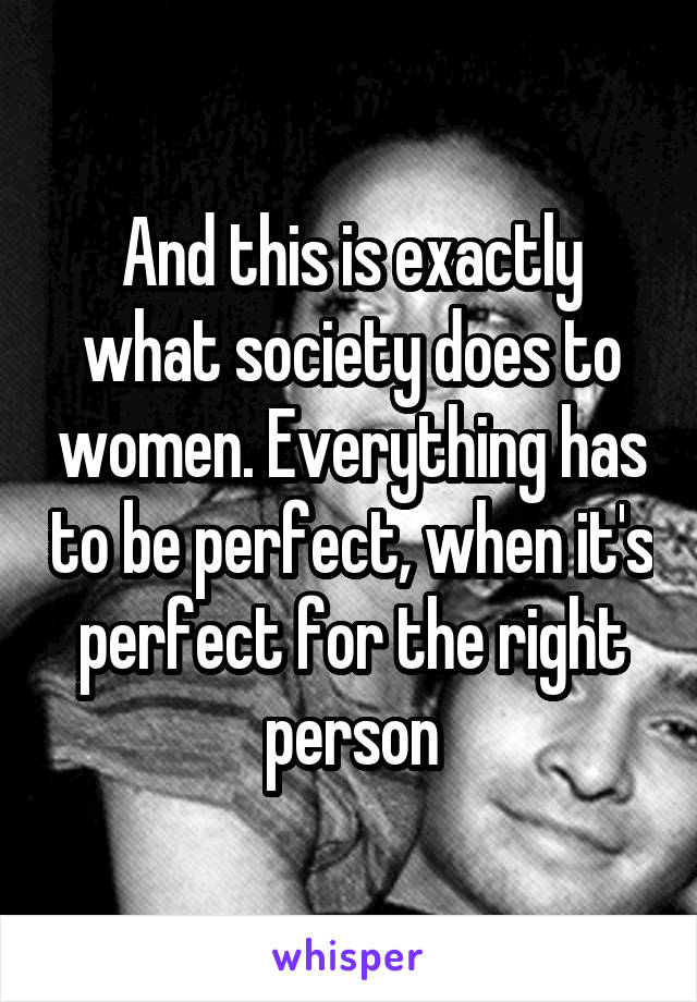 And this is exactly what society does to women. Everything has to be perfect, when it's perfect for the right person