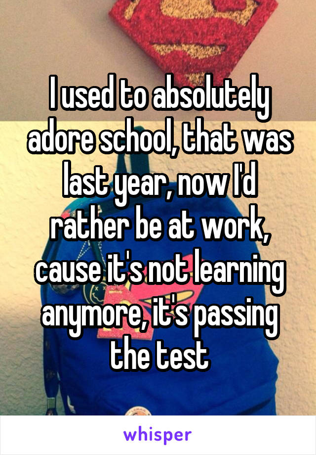 I used to absolutely adore school, that was last year, now I'd rather be at work, cause it's not learning anymore, it's passing the test