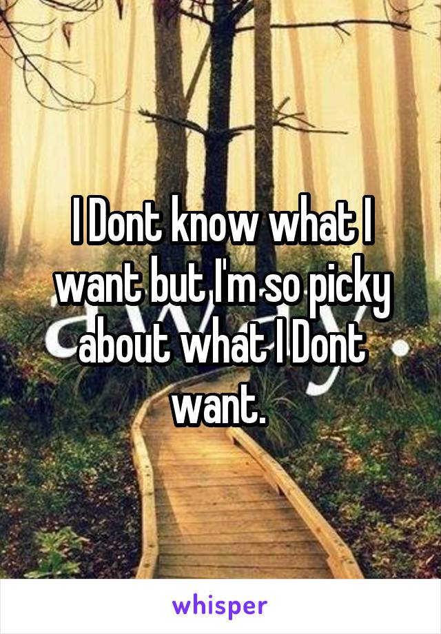I Dont know what I want but I'm so picky about what I Dont want. 