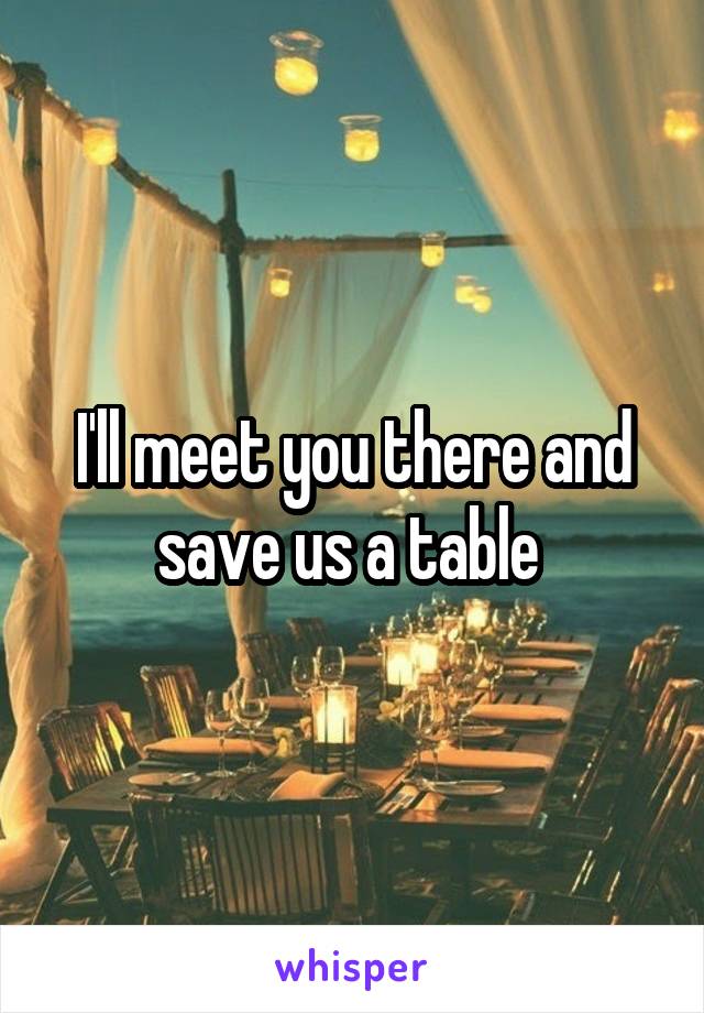 I'll meet you there and save us a table 