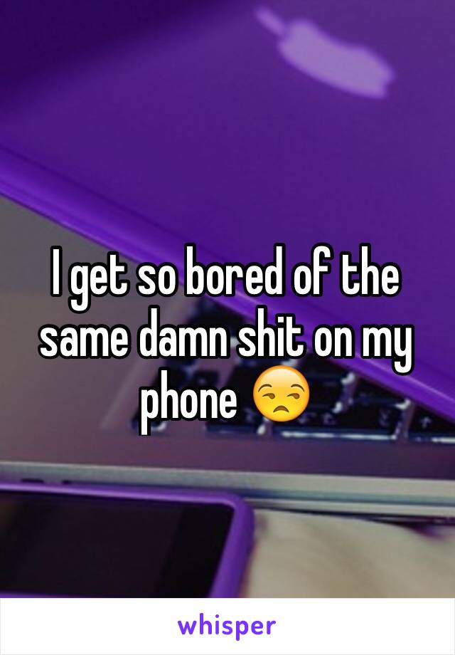 I get so bored of the same damn shit on my phone 😒