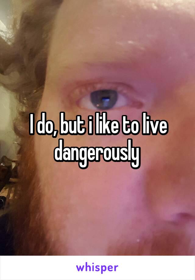 I do, but i like to live dangerously 