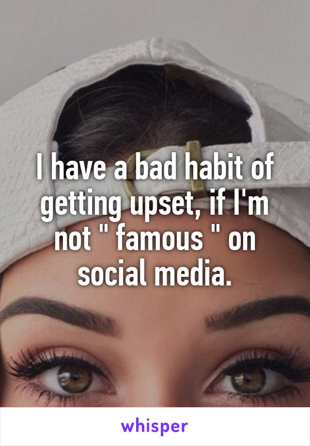 I have a bad habit of getting upset, if I'm not " famous " on social media.