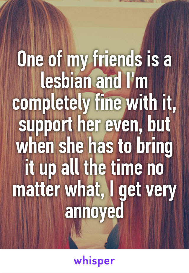 One of my friends is a lesbian and I'm completely fine with it, support her even, but when she has to bring it up all the time no matter what, I get very annoyed
