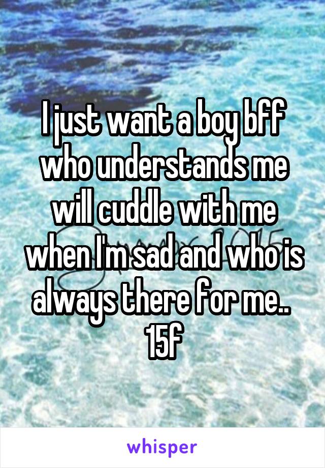 I just want a boy bff who understands me will cuddle with me when I'm sad and who is always there for me.. 
15f