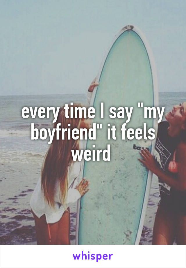 every time I say "my boyfriend" it feels weird 