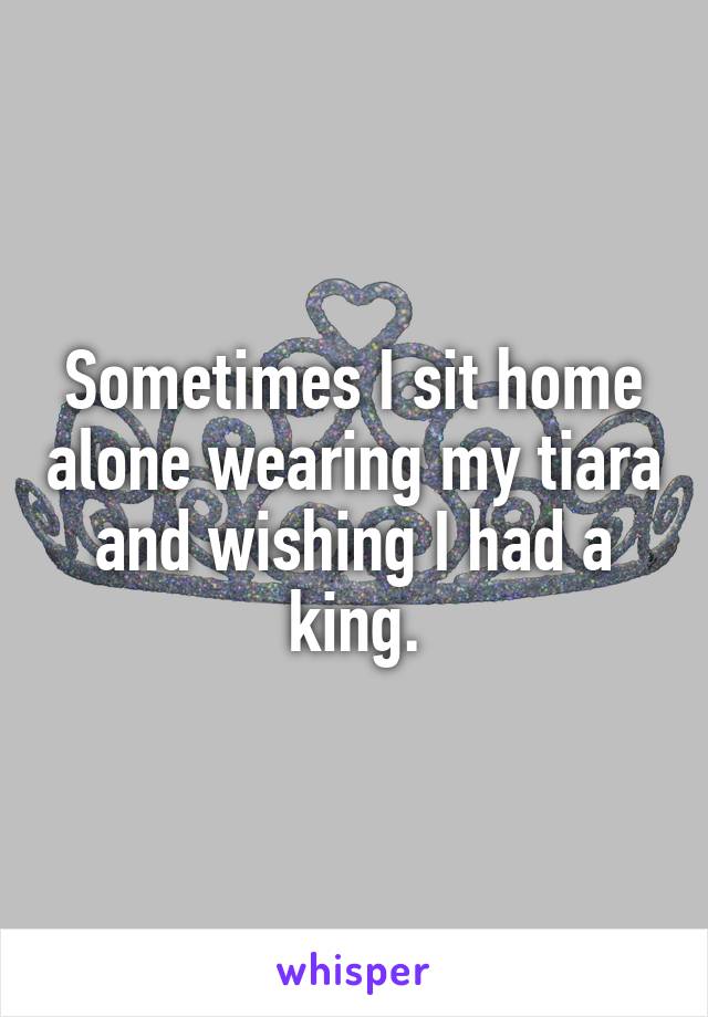 Sometimes I sit home alone wearing my tiara and wishing I had a king.