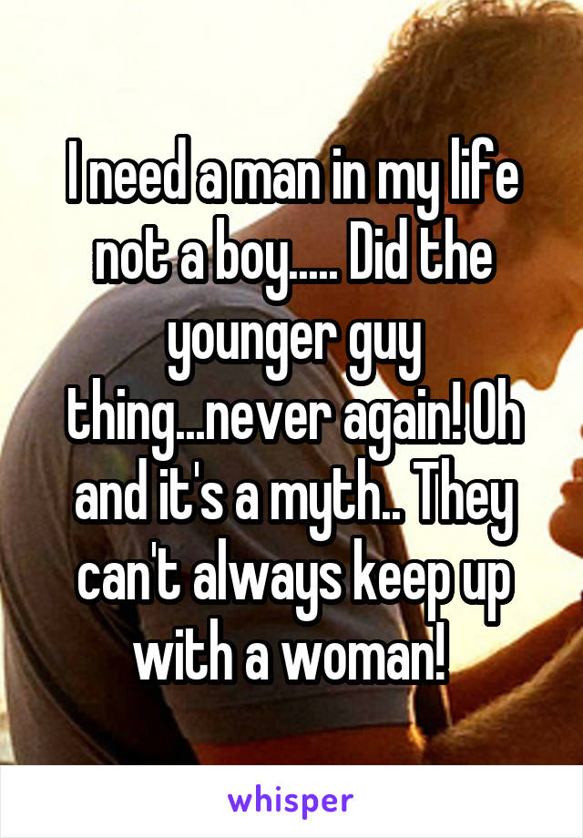 I need a man in my life not a boy..... Did the younger guy thing...never again! Oh and it's a myth.. They can't always keep up with a woman! 