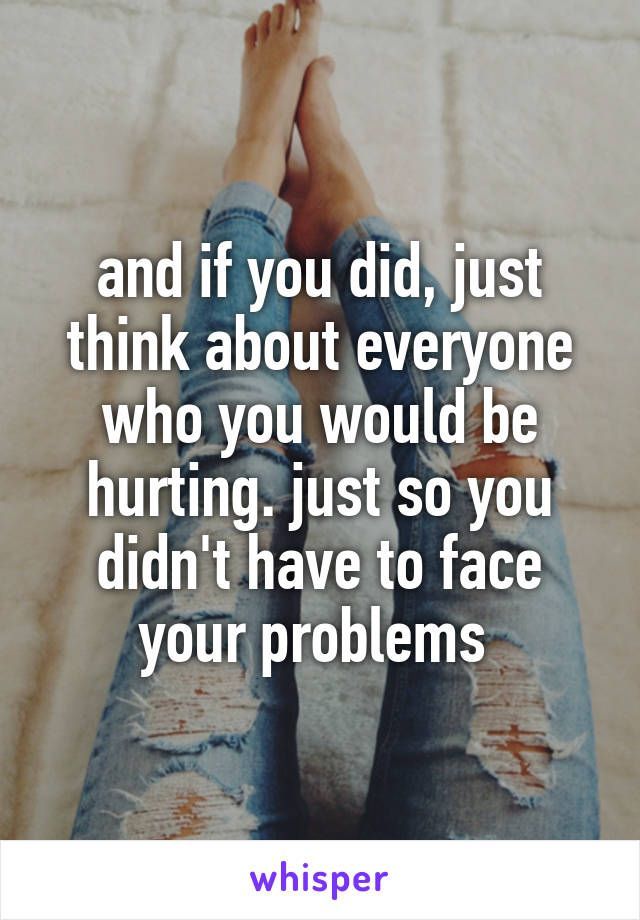 and if you did, just think about everyone who you would be hurting. just so you didn't have to face your problems 