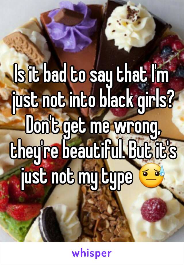 Is it bad to say that I'm just not into black girls? Don't get me wrong, they're beautiful. But it's just not my type 😓