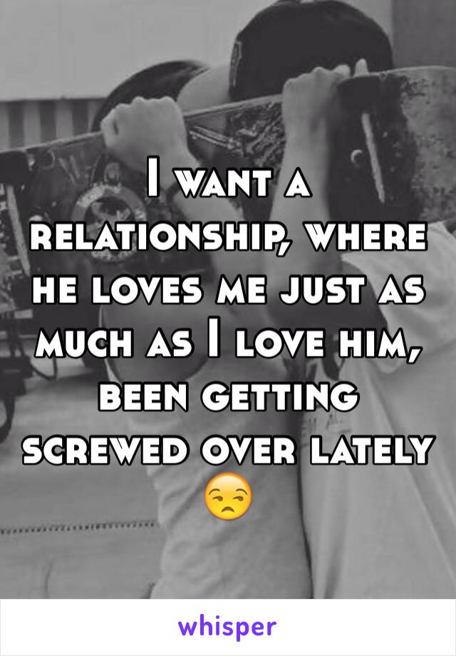 I want a relationship, where he loves me just as much as I love him, been getting screwed over lately 😒