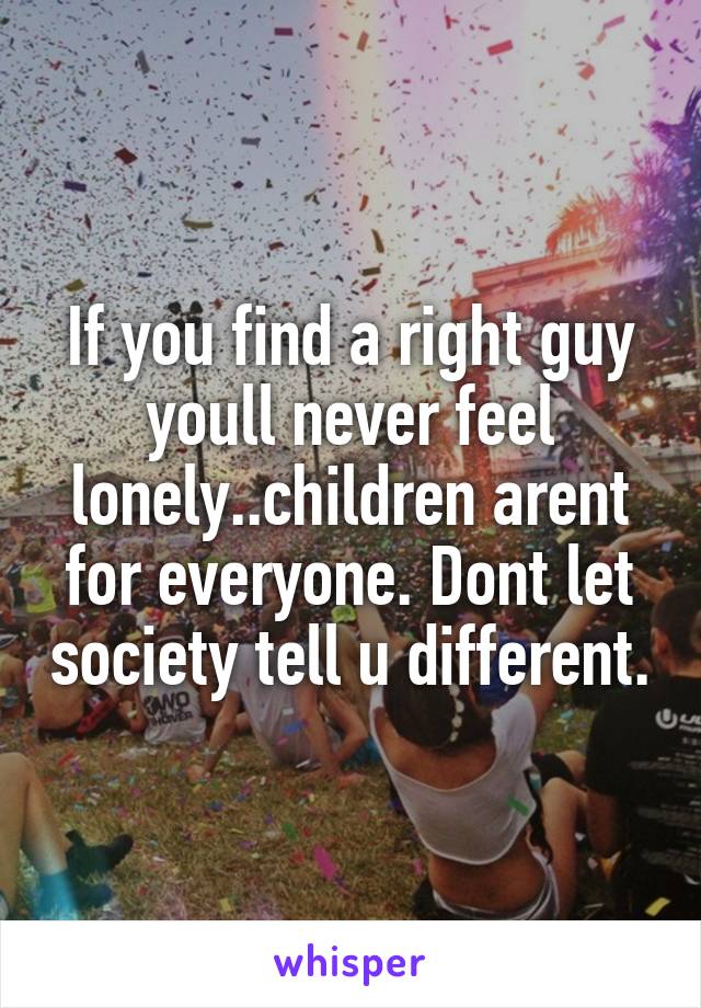 If you find a right guy youll never feel lonely..children arent for everyone. Dont let society tell u different.
