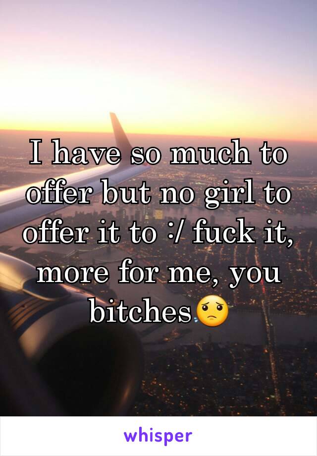 I have so much to offer but no girl to offer it to :/ fuck it, more for me, you bitches😟