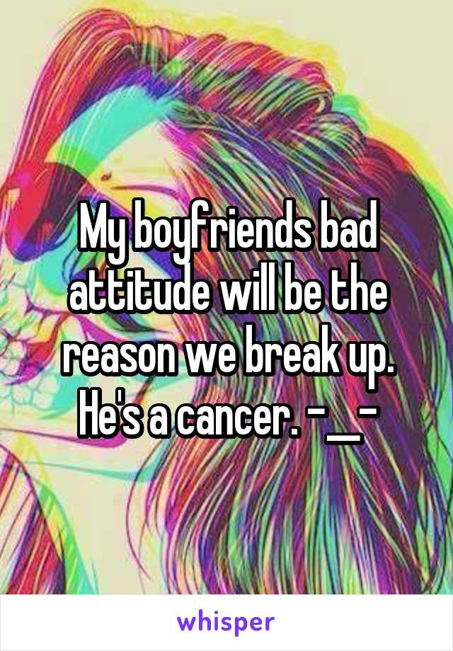 My boyfriends bad attitude will be the reason we break up. He's a cancer. -__-
