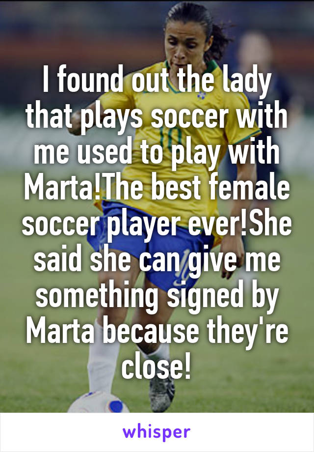 I found out the lady that plays soccer with me used to play with Marta!The best female soccer player ever!She said she can give me something signed by Marta because they're close!