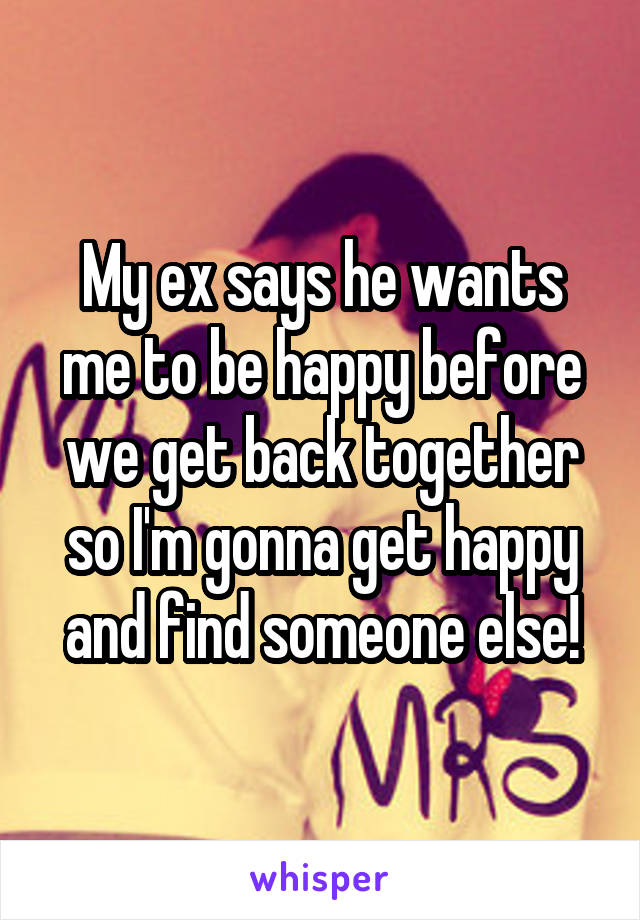 My ex says he wants me to be happy before we get back together so I'm gonna get happy and find someone else!