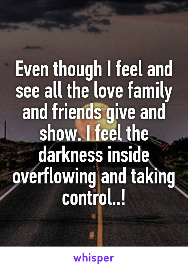 Even though I feel and see all the love family and friends give and show. I feel the darkness inside overflowing and taking control..!