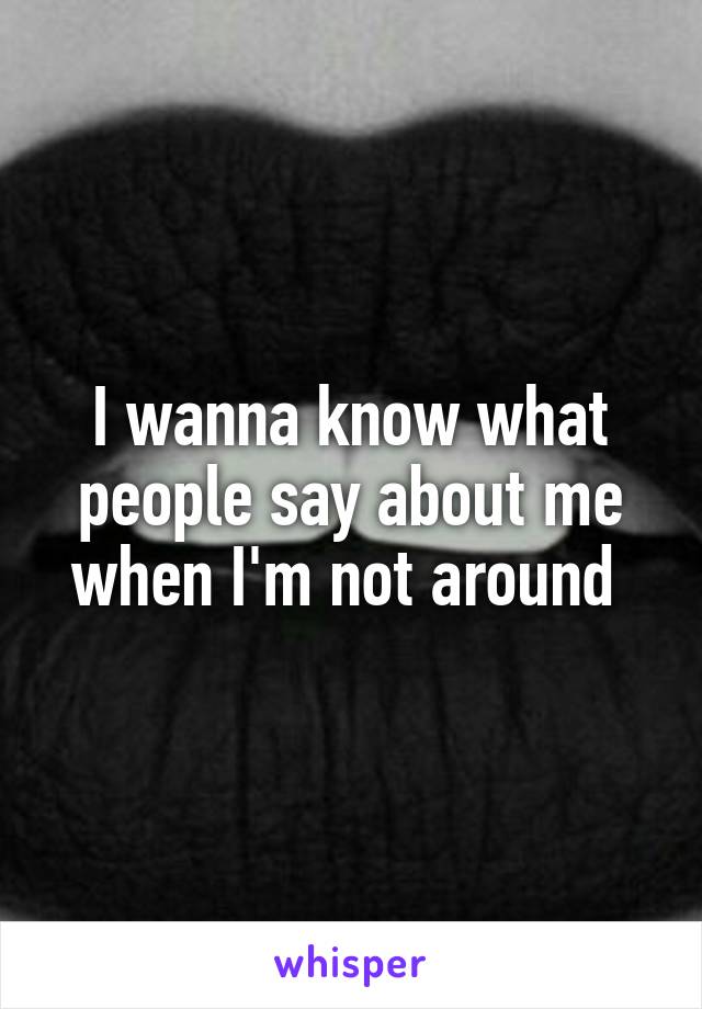 I wanna know what people say about me when I'm not around 
