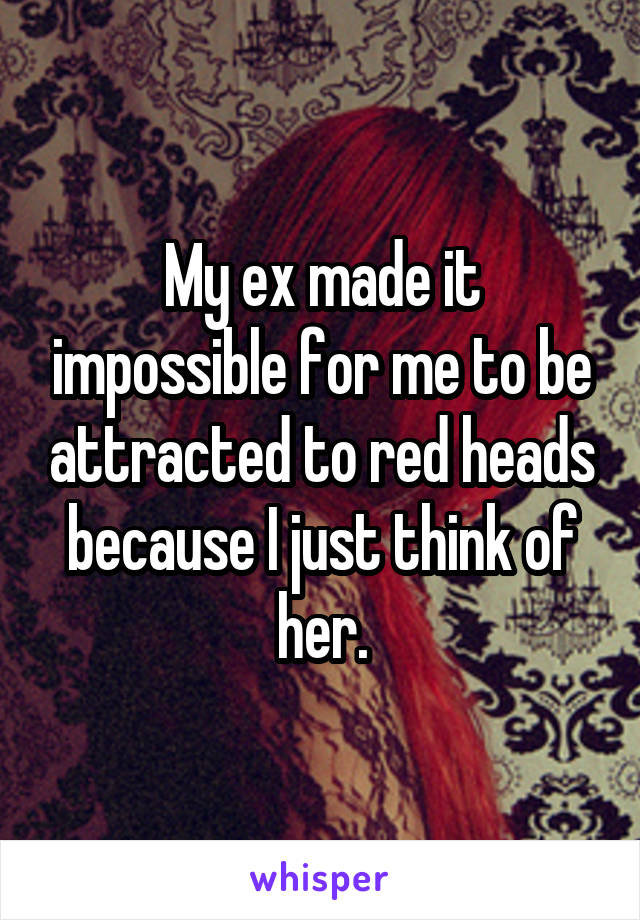 My ex made it impossible for me to be attracted to red heads because I just think of her.